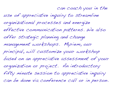 calathus Consulting can coach you in the use of appreciative inquiry to streamline organizational processes and energize effective communication patterns. We also offer strategic planning and change management workshops.  Myriem, our principal, will customize your workshop based on an appreciative assessment of your organization or project.  An introductory fifty minute session to appreciative inquiry can be done via conference call or in person.